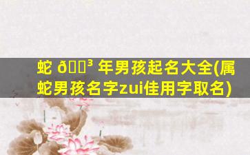 蛇 🐳 年男孩起名大全(属蛇男孩名字zui
佳用字取名)